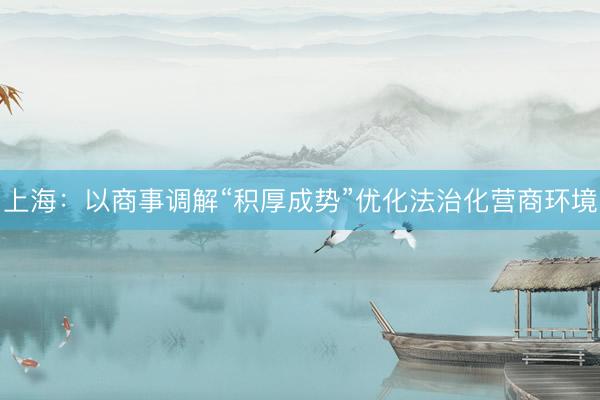 上海：以商事调解“积厚成势”优化法治化营商环境
