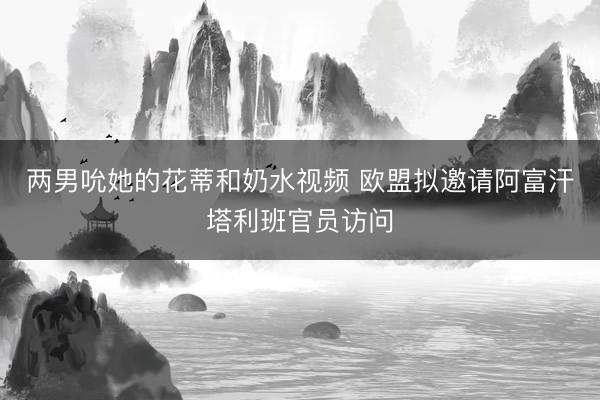 两男吮她的花蒂和奶水视频 欧盟拟邀请阿富汗塔利班官员访问