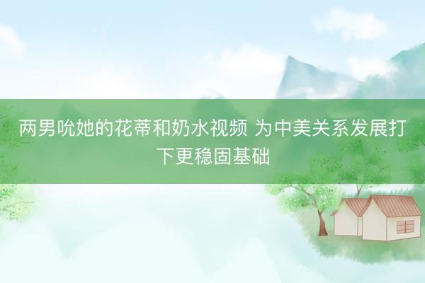 两男吮她的花蒂和奶水视频 为中美关系发展打下更稳固基础