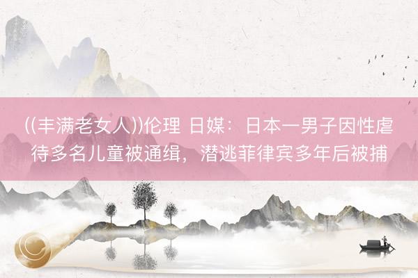 ((丰满老女人))伦理 日媒：日本一男子因性虐待多名儿童被通缉，潜逃菲律宾多年后被捕