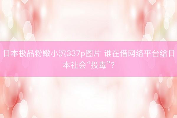 日本极品粉嫩小泬337p图片 谁在借网络平台给日本社会“投毒”？