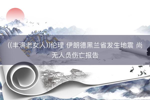 ((丰满老女人))伦理 伊朗德黑兰省发生地震 尚无人员伤亡报告