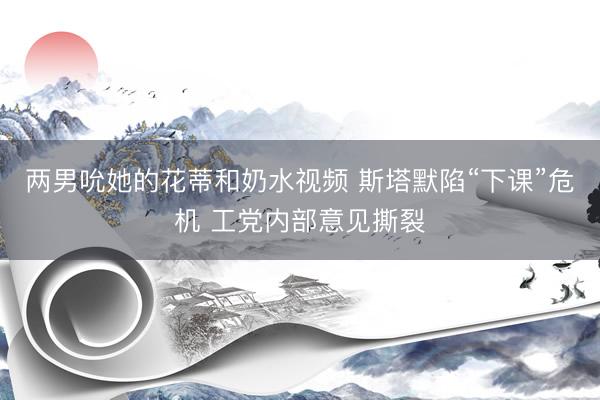 两男吮她的花蒂和奶水视频 斯塔默陷“下课”危机 工党内部意见撕裂