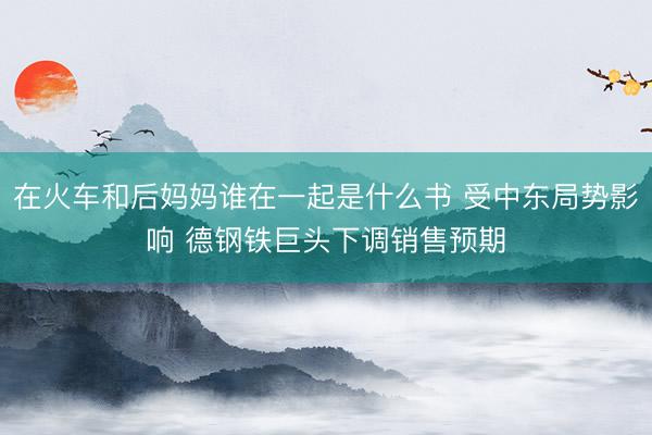 在火车和后妈妈谁在一起是什么书 受中东局势影响 德钢铁巨头下调销售预期