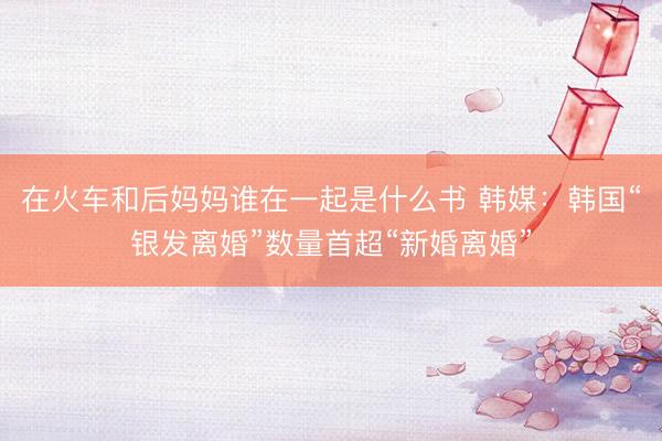在火车和后妈妈谁在一起是什么书 韩媒：韩国“银发离婚”数量首超“新婚离婚”