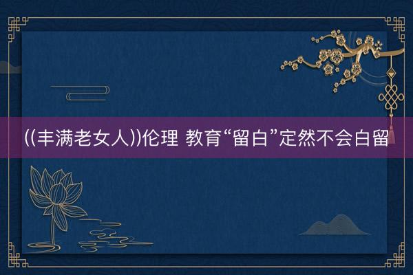 ((丰满老女人))伦理 教育“留白”定然不会白留