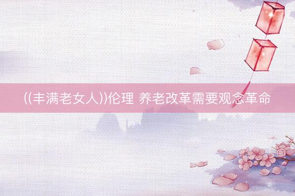 ((丰满老女人))伦理 养老改革需要观念革命