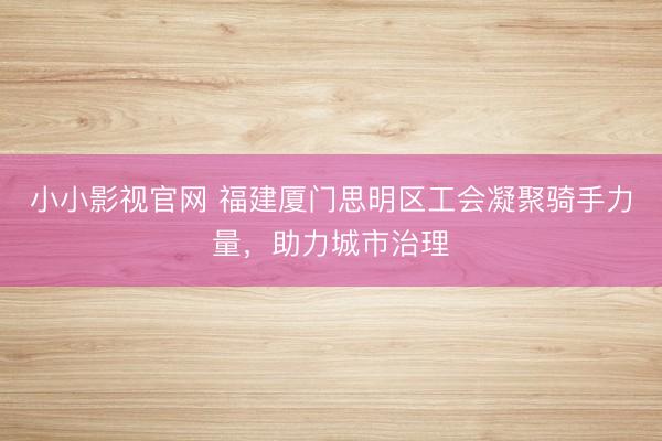 小小影视官网 福建厦门思明区工会凝聚骑手力量，助力城市治理