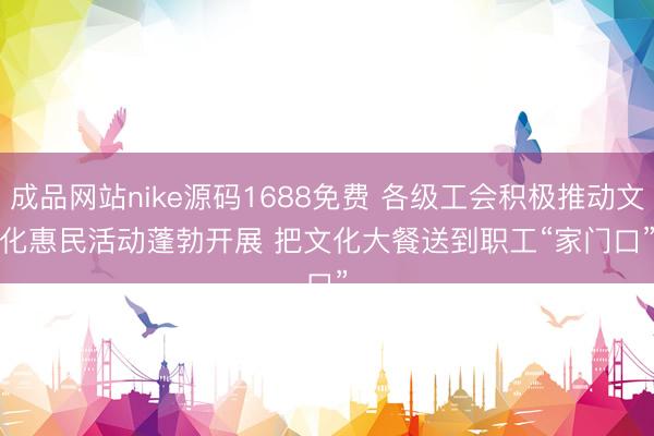 成品网站nike源码1688免费 各级工会积极推动文化惠民活动蓬勃开展 把文化大餐送到职工“家门口”