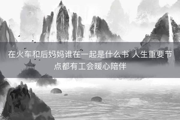 在火车和后妈妈谁在一起是什么书 人生重要节点都有工会暖心陪伴