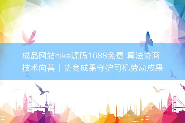 成品网站nike源码1688免费 算法协商 技术向善｜协商成果守护司机劳动成果
