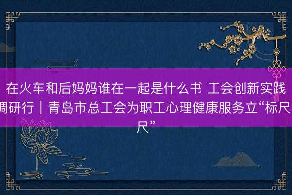 在火车和后妈妈谁在一起是什么书 工会创新实践调研行｜青岛市总工会为职工心理健康服务立“标尺”