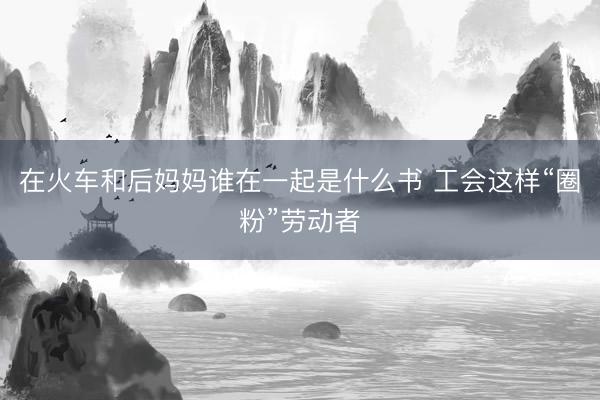 在火车和后妈妈谁在一起是什么书 工会这样“圈粉”劳动者