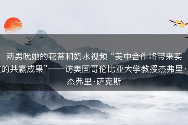 两男吮她的花蒂和奶水视频 “美中合作将带来实实在在的共赢成果”——访美国哥伦比亚大学教授杰弗里·萨克斯