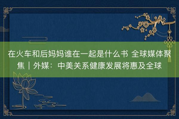 在火车和后妈妈谁在一起是什么书 全球媒体聚焦｜外媒：中美关系健康发展将惠及全球