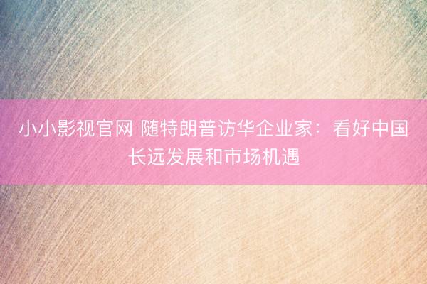 小小影视官网 随特朗普访华企业家：看好中国长远发展和市场机遇