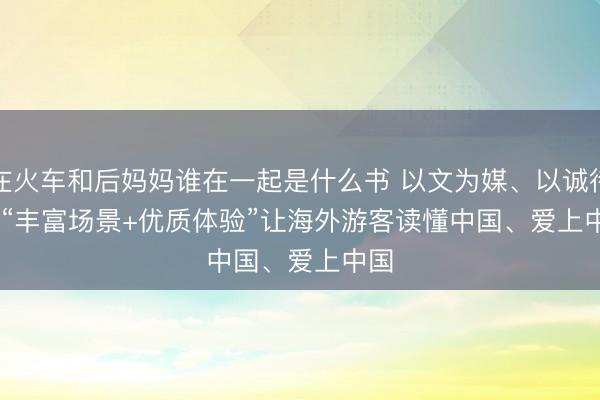 在火车和后妈妈谁在一起是什么书 以文为媒、以诚待客 “丰富场景+优质体验”让海外游客读懂中国、爱上中国