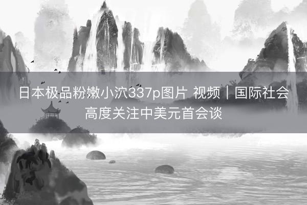 日本极品粉嫩小泬337p图片 视频｜国际社会高度关注中美元首会谈
