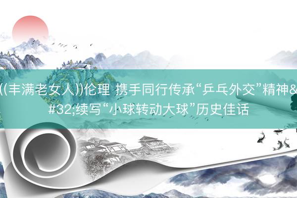 ((丰满老女人))伦理 携手同行传承“乒乓外交”精神 续写“小球转动大球”历史佳话