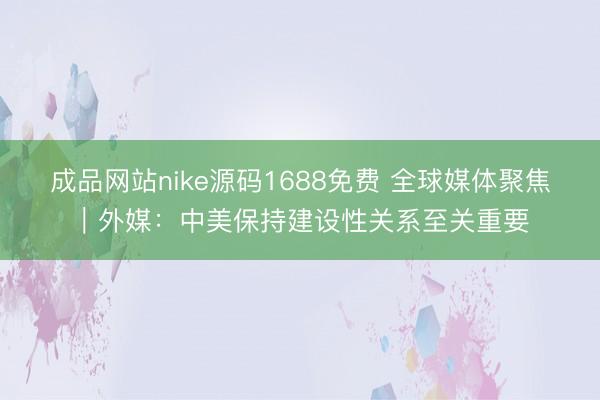 成品网站nike源码1688免费 全球媒体聚焦｜外媒：中美保持建设性关系至关重要