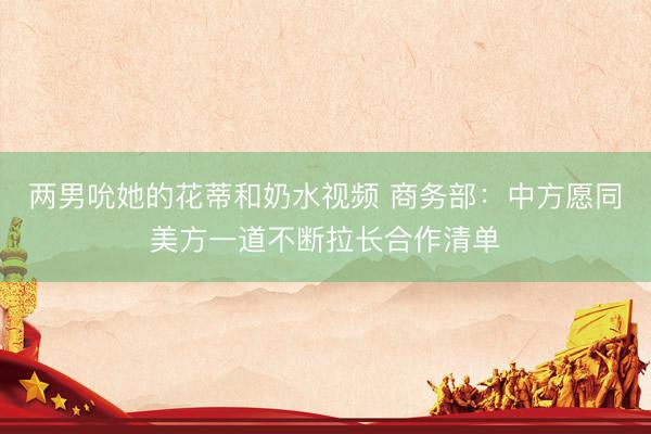 两男吮她的花蒂和奶水视频 商务部：中方愿同美方一道不断拉长合作清单