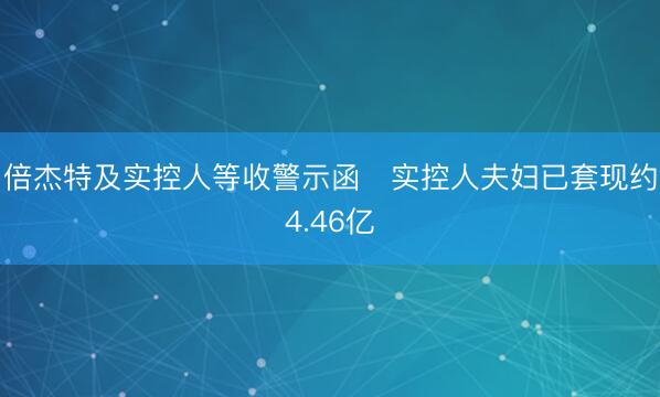 倍杰特及实控人等收警示函 实控人夫妇已套现约4.46亿