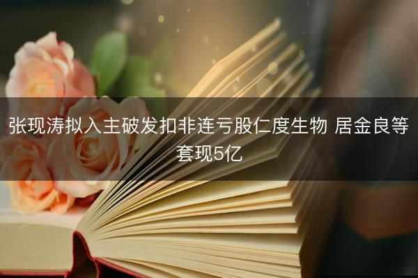 张现涛拟入主破发扣非连亏股仁度生物 居金良等套现5亿