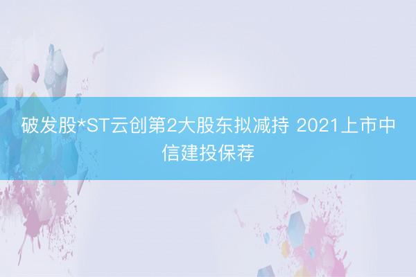 破发股*ST云创第2大股东拟减持 2021上市中信建投保荐