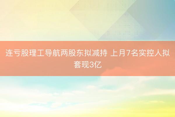 连亏股理工导航两股东拟减持 上月7名实控人拟套现3亿