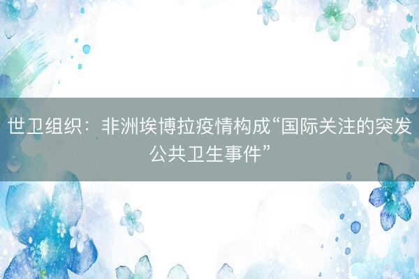 世卫组织：非洲埃博拉疫情构成“国际关注的突发公共卫生事件”