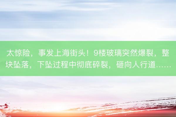 太惊险,事发上海街头!9楼玻璃突然爆裂,整块坠落,下坠过程中彻底碎裂,砸向人行道……