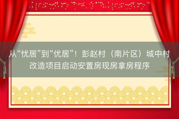 从“忧居”到“优居”！彭赵村（南片区）城中村改造项目启动安置房现房拿房程序