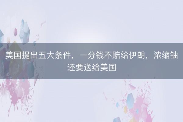 美国提出五大条件，一分钱不赔给伊朗，浓缩铀还要送给美国