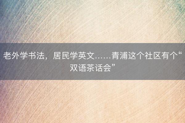 老外学书法，居民学英文……青浦这个社区有个“双语茶话会”