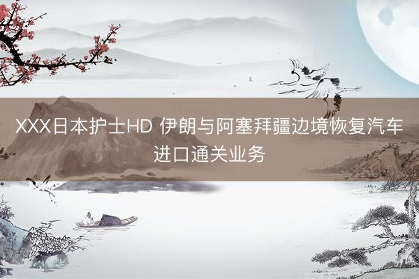 XXX日本护士HD 伊朗与阿塞拜疆边境恢复汽车进口通关业务