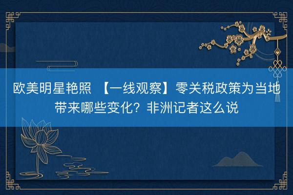 欧美明星艳照 【一线观察】零关税政策为当地带来哪些变化？非洲记者这么说