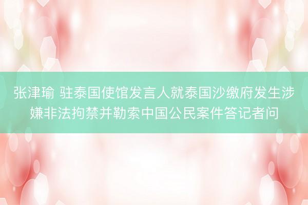张津瑜 驻泰国使馆发言人就泰国沙缴府发生涉嫌非法拘禁并勒索中国公民案件答记者问