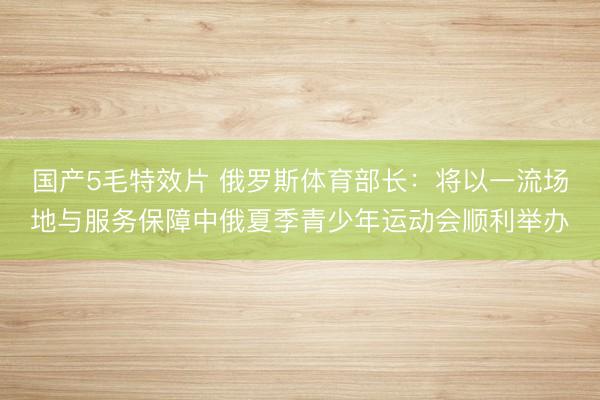 国产5毛特效片 俄罗斯体育部长：将以一流场地与服务保障中俄夏季青少年运动会顺利举办