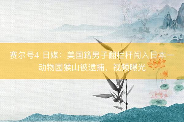 赛尔号4 日媒：美国籍男子翻栏杆闯入日本一动物园猴山被逮捕，视频曝光