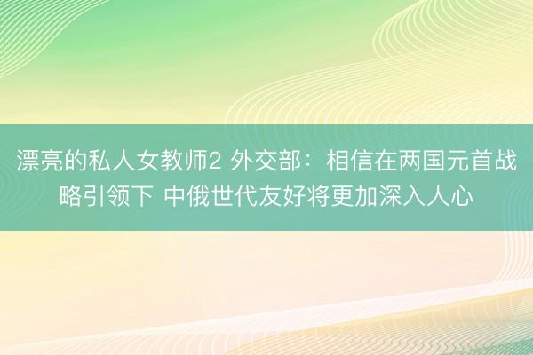漂亮的私人女教师2 外交部：相信在两国元首战略引领下 中俄世代友好将更加深入人心