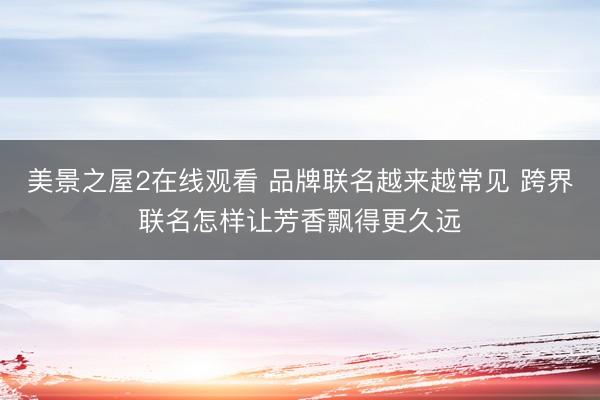 美景之屋2在线观看 品牌联名越来越常见 跨界联名怎样让芳香飘得更久远