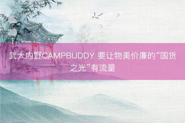 武大内野CAMPBUDDY 要让物美价廉的“国货之光”有流量