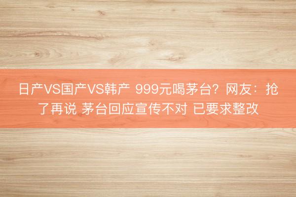 日产VS国产VS韩产 999元喝茅台？网友：抢了再说 茅台回应宣传不对 已要求整改