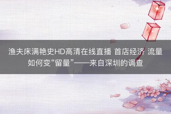 渔夫床满艳史HD高清在线直播 首店经济 流量如何变“留量”——来自深圳的调查