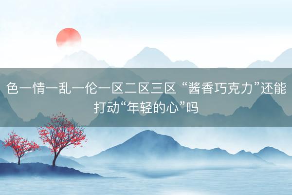 色一情一乱一伦一区二区三区 “酱香巧克力”还能打动“年轻的心”吗