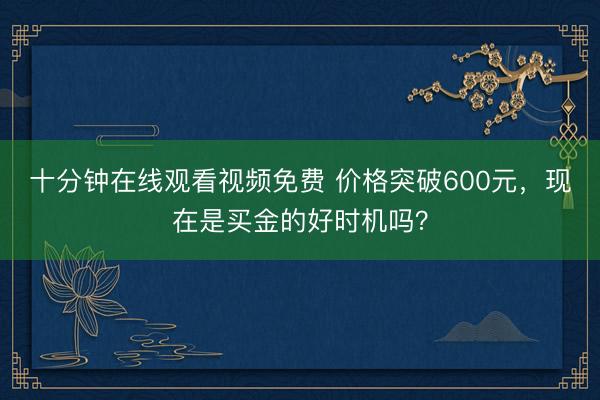 十分钟在线观看视频免费 价格突破600元，现在是买金的好时机吗？