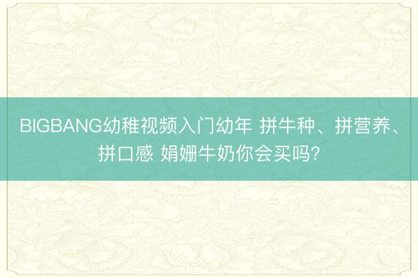 BIGBANG幼稚视频入门幼年 拼牛种、拼营养、拼口感 娟姗牛奶你会买吗?
