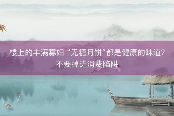楼上的丰满寡妇 “无糖月饼”都是健康的味道？不要掉进消费陷阱