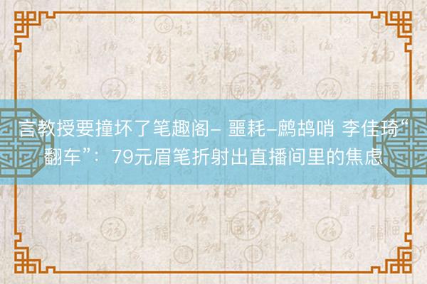 言教授要撞坏了笔趣阁- 噩耗-鹧鸪哨 李佳琦“翻车”：79元眉笔折射出直播间里的焦虑