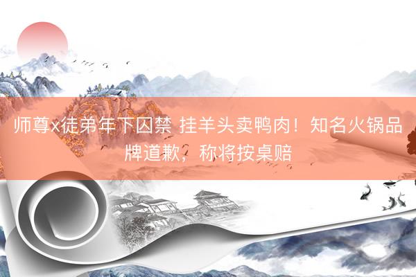 师尊x徒弟年下囚禁 挂羊头卖鸭肉!知名火锅品牌道歉,称将按桌赔